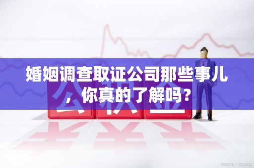 福州婚姻调查取证公司那些事儿，你真的了解吗？