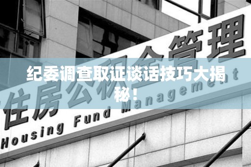 福州纪委调查取证谈话技巧大揭秘！