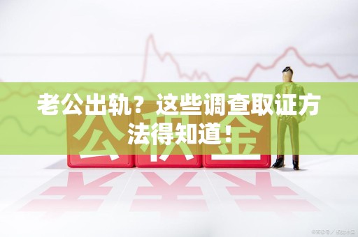 福州老公出轨？这些调查取证方法得知道！