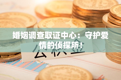 福州婚姻调查取证中心：守护爱情的侦探所！
