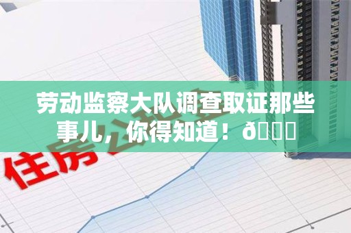 福州劳动监察大队调查取证那些事儿，你得知道！😎