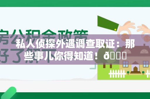 福州私人侦探外遇调查取证：那些事儿你得知道！😎