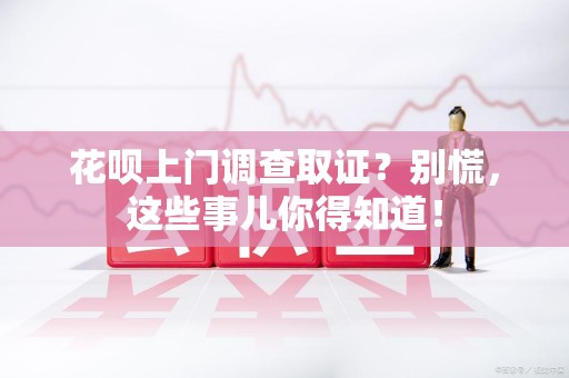 福州花呗上门调查取证？别慌，这些事儿你得知道！
