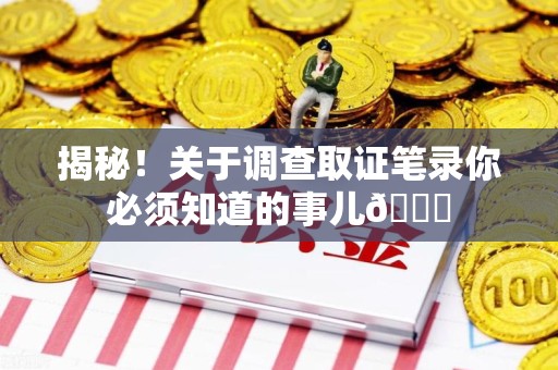 福州揭秘！关于调查取证笔录你必须知道的事儿😎