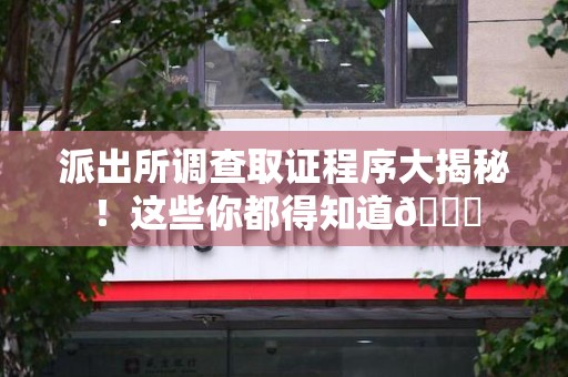 福州派出所调查取证程序大揭秘！这些你都得知道😉