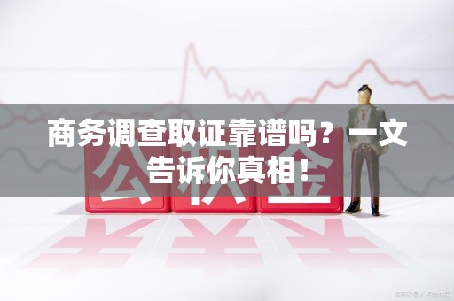 福州商务调查取证靠谱吗？一文告诉你真相！