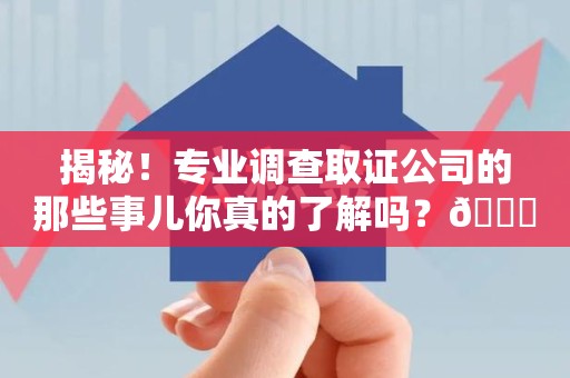 福州揭秘！专业调查取证公司的那些事儿你真的了解吗？😎